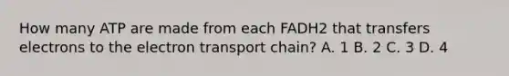 How many ATP are made from each FADH2 that transfers electrons to <a href='https://www.questionai.com/knowledge/k57oGBr0HP-the-electron-transport-chain' class='anchor-knowledge'>the electron transport chain</a>? A. 1 B. 2 C. 3 D. 4