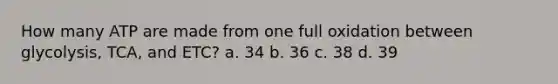 How many ATP are made from one full oxidation between glycolysis, TCA, and ETC? a. 34 b. 36 c. 38 d. 39