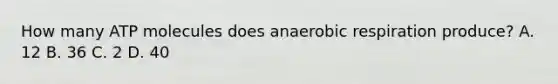 How many ATP molecules does anaerobic respiration produce? A. 12 B. 36 C. 2 D. 40