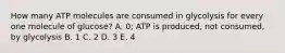 How many ATP molecules are consumed in glycolysis for every one molecule of glucose? A. 0; ATP is produced, not consumed, by glycolysis B. 1 C. 2 D. 3 E. 4