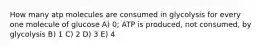 How many atp molecules are consumed in glycolysis for every one molecule of glucose A) 0; ATP is produced, not consumed, by glycolysis B) 1 C) 2 D) 3 E) 4