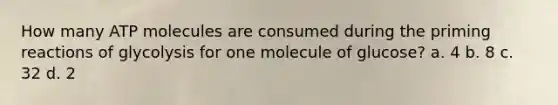 How many ATP molecules are consumed during the priming reactions of glycolysis for one molecule of glucose? a. 4 b. 8 c. 32 d. 2