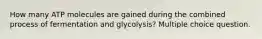 How many ATP molecules are gained during the combined process of fermentation and glycolysis? Multiple choice question.