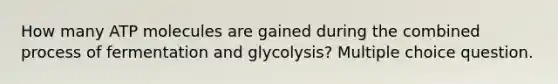 How many ATP molecules are gained during the combined process of fermentation and glycolysis? Multiple choice question.