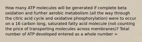 How many ATP molecules will be generated if complete beta oxidation and further aerobic metabolism (all the way through the citric acid cycle and oxidative phosphorylation) were to occur on a 16 carbon long, saturated fatty acid molecule (not counting the price of transporting molecules across membranes)? Total number of ATP developed entered as a whole number =