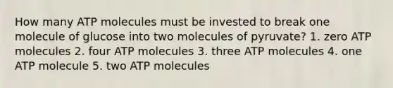 How many ATP molecules must be invested to break one molecule of glucose into two molecules of pyruvate? 1. zero ATP molecules 2. four ATP molecules 3. three ATP molecules 4. one ATP molecule 5. two ATP molecules