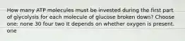 How many ATP molecules must be invested during the first part of glycolysis for each molecule of glucose broken down? Choose one: none 30 four two It depends on whether oxygen is present. one