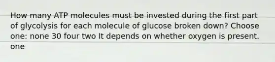 How many ATP molecules must be invested during the first part of glycolysis for each molecule of glucose broken down? Choose one: none 30 four two It depends on whether oxygen is present. one