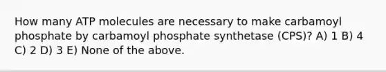 How many ATP molecules are necessary to make carbamoyl phosphate by carbamoyl phosphate synthetase (CPS)? A) 1 B) 4 C) 2 D) 3 E) None of the above.