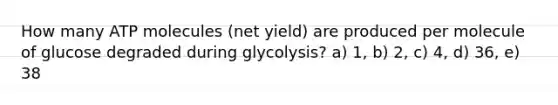 How many ATP molecules (net yield) are produced per molecule of glucose degraded during glycolysis? a) 1, b) 2, c) 4, d) 36, e) 38