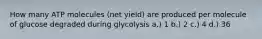 How many ATP molecules (net yield) are produced per molecule of glucose degraded during glycolysis a.) 1 b.) 2 c.) 4 d.) 36