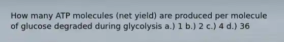 How many ATP molecules (net yield) are produced per molecule of glucose degraded during glycolysis a.) 1 b.) 2 c.) 4 d.) 36