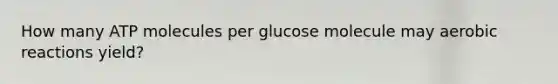 How many ATP molecules per glucose molecule may aerobic reactions yield?