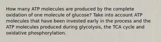 How many ATP molecules are produced by the complete oxidation of one molecule of glucose? Take into account ATP molecules that have been invested early in the process and the ATP molecules produced during glycolysis, the TCA cycle and oxidative phosphorylation.