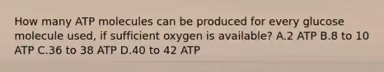 How many ATP molecules can be produced for every glucose molecule used, if sufficient oxygen is available? A.2 ATP B.8 to 10 ATP C.36 to 38 ATP D.40 to 42 ATP