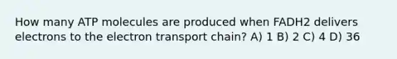 How many ATP molecules are produced when FADH2 delivers electrons to <a href='https://www.questionai.com/knowledge/k57oGBr0HP-the-electron-transport-chain' class='anchor-knowledge'>the electron transport chain</a>? A) 1 B) 2 C) 4 D) 36