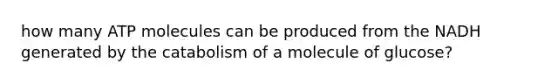 how many ATP molecules can be produced from the NADH generated by the catabolism of a molecule of glucose?