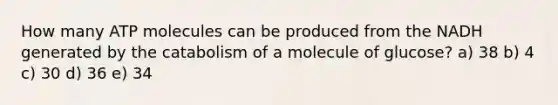 How many ATP molecules can be produced from the NADH generated by the catabolism of a molecule of glucose? a) 38 b) 4 c) 30 d) 36 e) 34