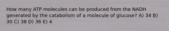 How many ATP molecules can be produced from the NADH generated by the catabolism of a molecule of glucose? A) 34 B) 30 C) 38 D) 36 E) 4