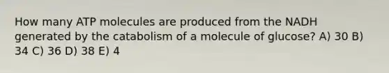 How many ATP molecules are produced from the NADH generated by the catabolism of a molecule of glucose? A) 30 B) 34 C) 36 D) 38 E) 4