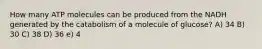 How many ATP molecules can be produced from the NADH generated by the catabolism of a molecule of glucose? A) 34 B) 30 C) 38 D) 36 e) 4