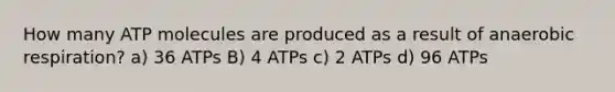 How many ATP molecules are produced as a result of anaerobic respiration? a) 36 ATPs B) 4 ATPs c) 2 ATPs d) 96 ATPs