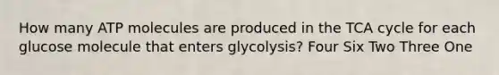 How many ATP molecules are produced in the TCA cycle for each glucose molecule that enters glycolysis? Four Six Two Three One