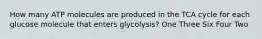 How many ATP molecules are produced in the TCA cycle for each glucose molecule that enters glycolysis? One Three Six Four Two