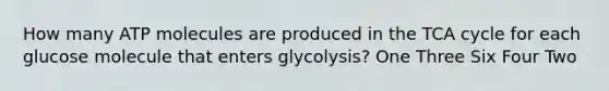 How many ATP molecules are produced in the TCA cycle for each glucose molecule that enters glycolysis? One Three Six Four Two