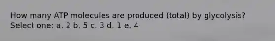 How many ATP molecules are produced (total) by glycolysis? Select one: a. 2 b. 5 c. 3 d. 1 e. 4