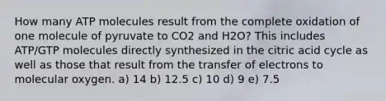 How many ATP molecules result from the complete oxidation of one molecule of pyruvate to CO2 and H2O? This includes ATP/GTP molecules directly synthesized in the citric acid cycle as well as those that result from the transfer of electrons to molecular oxygen. a) 14 b) 12.5 c) 10 d) 9 e) 7.5