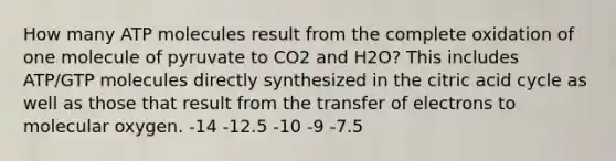 How many ATP molecules result from the complete oxidation of one molecule of pyruvate to CO2 and H2O? This includes ATP/GTP molecules directly synthesized in the citric acid cycle as well as those that result from the transfer of electrons to molecular oxygen. -14 -12.5 -10 -9 -7.5