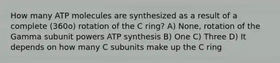 How many ATP molecules are synthesized as a result of a complete (360o) rotation of the C ring? A) None, rotation of the Gamma subunit powers ATP synthesis B) One C) Three D) It depends on how many C subunits make up the C ring