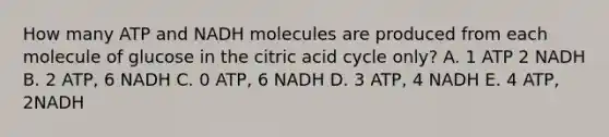 How many ATP and NADH molecules are produced from each molecule of glucose in the citric acid cycle only? A. 1 ATP 2 NADH B. 2 ATP, 6 NADH C. 0 ATP, 6 NADH D. 3 ATP, 4 NADH E. 4 ATP, 2NADH