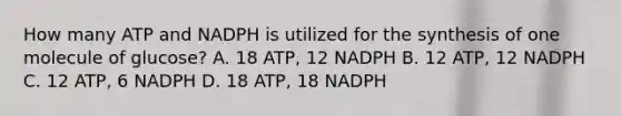 How many ATP and NADPH is utilized for the synthesis of one molecule of glucose? A. 18 ATP, 12 NADPH B. 12 ATP, 12 NADPH C. 12 ATP, 6 NADPH D. 18 ATP, 18 NADPH