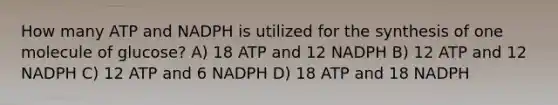 How many ATP and NADPH is utilized for the synthesis of one molecule of glucose? A) 18 ATP and 12 NADPH B) 12 ATP and 12 NADPH C) 12 ATP and 6 NADPH D) 18 ATP and 18 NADPH