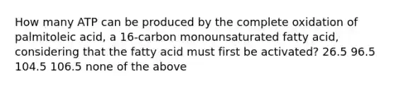 How many ATP can be produced by the complete oxidation of palmitoleic acid, a 16-carbon monounsaturated fatty acid, considering that the fatty acid must first be activated? 26.5 96.5 104.5 106.5 none of the above