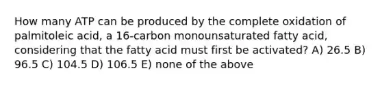 How many ATP can be produced by the complete oxidation of palmitoleic acid, a 16-carbon monounsaturated fatty acid, considering that the fatty acid must first be activated? A) 26.5 B) 96.5 C) 104.5 D) 106.5 E) none of the above