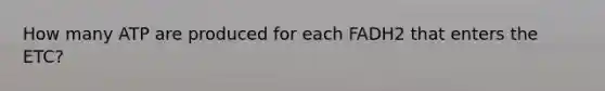 How many ATP are produced for each FADH2 that enters the ETC?