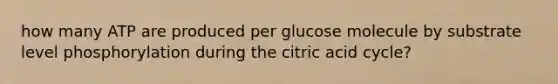 how many ATP are produced per glucose molecule by substrate level phosphorylation during the citric acid cycle?