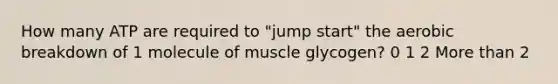 How many ATP are required to "jump start" the aerobic breakdown of 1 molecule of muscle glycogen? 0 1 2 More than 2