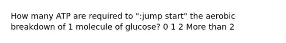 How many ATP are required to ":jump start" the aerobic breakdown of 1 molecule of glucose? 0 1 2 More than 2