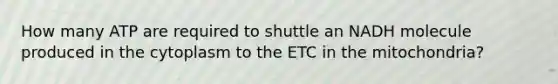 How many ATP are required to shuttle an NADH molecule produced in the cytoplasm to the ETC in the mitochondria?