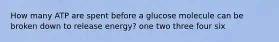 ​How many ATP are spent before a glucose molecule can be broken down to release energy? ​one ​two ​three ​four ​six