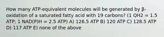 How many ATP-equivalent molecules will be generated by β-oxidation of a saturated fatty acid with 19 carbons? (1 QH2 = 1.5 ATP; 1 NAD(P)H = 2.5 ATP) A) 126.5 ATP B) 120 ATP C) 128.5 ATP D) 117 ATP E) none of the above