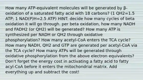 How many ATP-equivalent molecules will be generated by β-oxidation of a saturated fatty acid with 18 carbons? (1 QH2=1.5 ATP; 1 NAD(P)H=2.5 ATP) HINT: decide how many cycles of beta oxidation it will go through. per beta oxidation, how many NADH and FADH2 (or QH2) will be generated? How many ATP is synthesized per NADH or QH2 through oxidative phosphorylation? How many acetyl-CoA enters the TCA cycle? How many NADH, QH2 and GTP are generated per acetyl-CoA via the TCA cycle? How many ATPs will be generated through oxidative phosphorylation from the above electron equivalents? Don't forget the energy cost in activating a fatty acid to fatty acyl-CoA before it enters the mitochondrial matrix. Add everything up and subtract the cost!