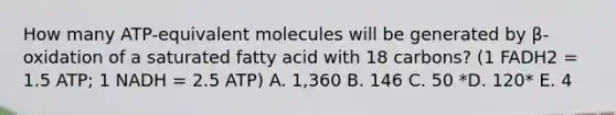 How many ATP-equivalent molecules will be generated by β-oxidation of a saturated fatty acid with 18 carbons? (1 FADH2 = 1.5 ATP; 1 NADH = 2.5 ATP) A. 1,360 B. 146 C. 50 *D. 120* E. 4