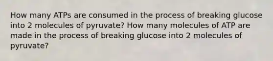 How many ATPs are consumed in the process of breaking glucose into 2 molecules of pyruvate? How many molecules of ATP are made in the process of breaking glucose into 2 molecules of pyruvate?