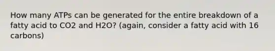 How many ATPs can be generated for the entire breakdown of a fatty acid to CO2 and H2O? (again, consider a fatty acid with 16 carbons)