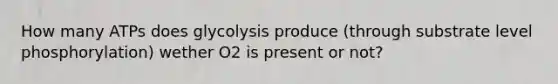 How many ATPs does glycolysis produce (through substrate level phosphorylation) wether O2 is present or not?